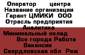 Оператор Call-центра › Название организации ­ Гарант-ЦМИКИ, ООО › Отрасль предприятия ­ Аналитика › Минимальный оклад ­ 17 000 - Все города Работа » Вакансии   . Свердловская обл.,Реж г.